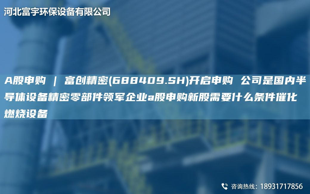 A股申购 | 富创精密(688409.SH)开启申购 公司是G内半导体设备精密零部件领军企业a股申购新股需要什么条件催化燃烧设备