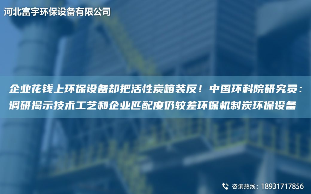 企业花钱上环保设备却把活性炭箱装反！中G环科院研究员：调研揭示技术工艺和企业匹配度仍较差环保机制炭环保设备