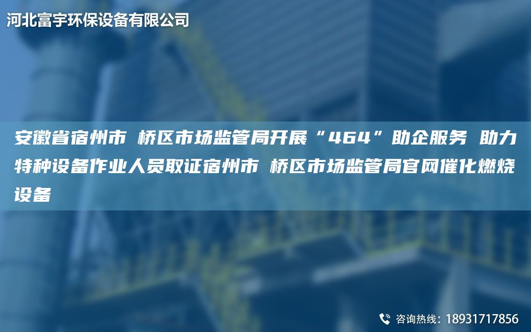 安徽省宿州市埇桥区市场监管局开展“464”助企服务 助力特种设备作业人员取证宿州市埇桥区市场监管局官网催化燃烧设备
