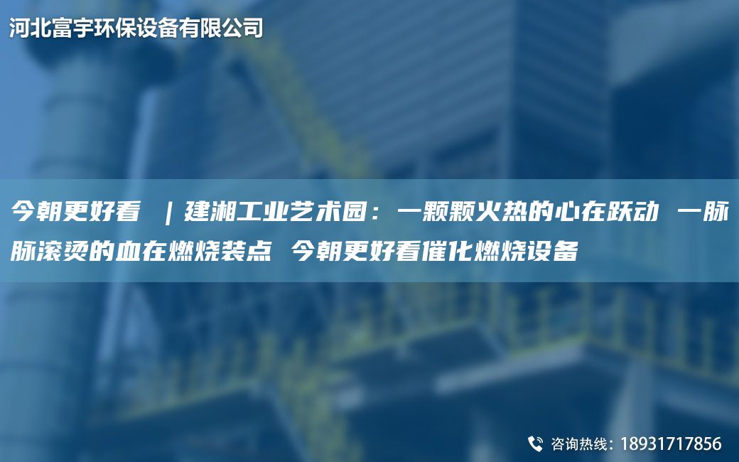 今朝更好看①｜建湘工业艺术园：一颗颗火热的心在跃动 一脉脉滚烫的血在燃烧装点 今朝更好看催化燃烧设备