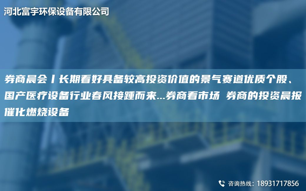 券商晨会丨长期看好具备较高投资价值的景气赛道优质个股、国产医疗设备行业春风接踵而来...券商看市场→券商的投资晨报催化燃烧设备