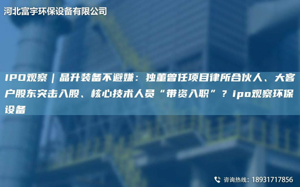 IPO观察｜晶升装备不避嫌：D董曾任项目律所合伙人、大客户股东突击入股、核心技术人员“带资入职”？ipo观察环保设备