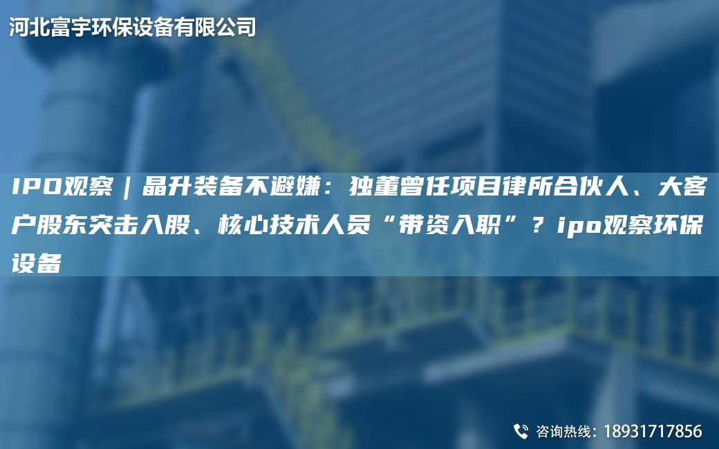 IPO观察｜晶升装备不避嫌：独董曾任项目律所合伙人、大客户股东突击入股、核心技术人员“带资入职”？ipo观察环保设备