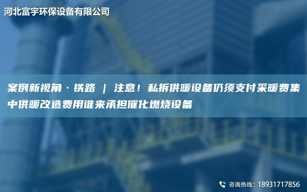 案例新视角·铁路 | 注意！私拆供暖设备仍须支付采暖费集中供暖改造费用谁来承担催化燃烧设备