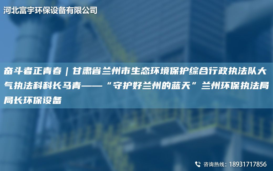 奋斗者正青春｜甘肃省兰州市生态环境保护综合行政执法队大气执法科科长马青——“守护好兰州的蓝天”兰州环保执法局局长环保设备