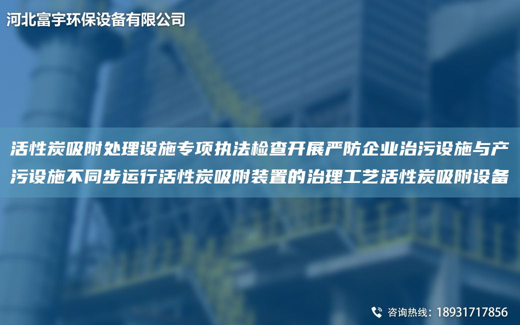 活性炭吸附处理设施专项执法检查开展严防企业治污设施与产污设施不同步运行活性炭吸附装置的治理工艺活性炭吸附设备