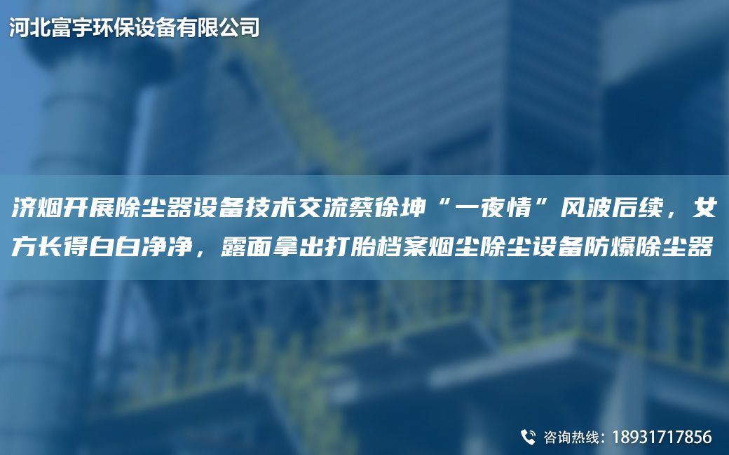 济烟开展除尘器设备技术交流蔡徐坤“一夜情”风波后续，女方长得白白净净，露面拿出打胎档案烟尘除尘设备防爆除尘器