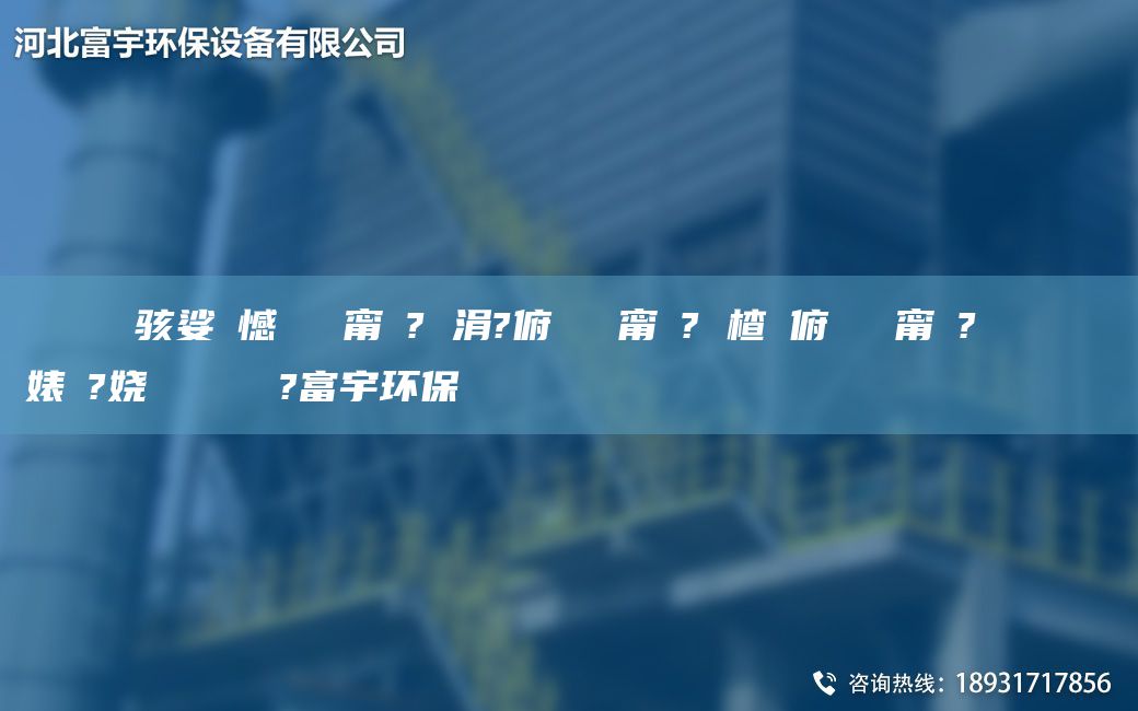 鎭掔洘鐢熶骇娑ょ憾闄ゅ皹甯冭? 涓?俯闄ゅ皹甯冭? 楂樻俯闄ゅ皹甯冭? 閿呯倝闄ゅ皹婊よ?娆繋鏉ョ數鍜ㄨ?富宇环保