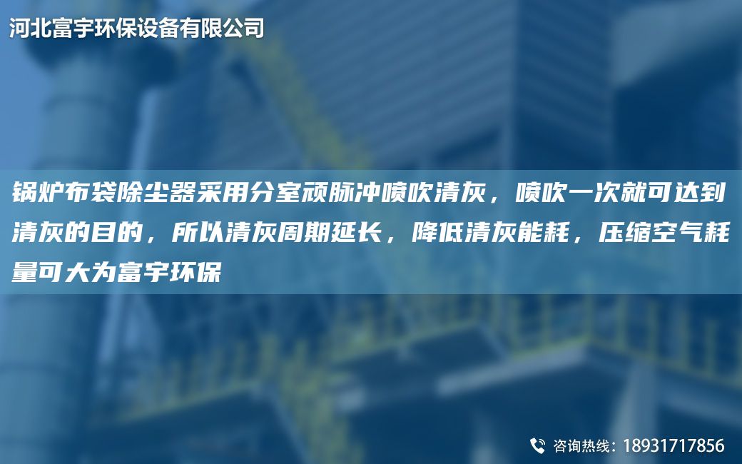 锅炉布袋除尘器采用分室顽脉冲喷吹清灰，喷吹一次就可达到清灰的目的，所以清灰周期延长，降低清灰能耗，压缩空气耗量可大为富宇环保